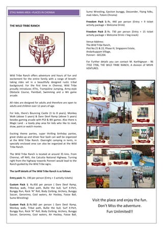 THE WILD TRIBE RANCH
Wild Tribe Ranch offers adventure and hours of fun and
excitement for the entire family with a range of breath-
taking rides set in a beautifully designed rustic tribal
background. For the first time in Chennai, Wild Tribe
proudly introduces ATVs, Trampoline Jumping, Army-style
Obstacle Course, Paintball, Swimming and a Wii game
arcade.
All rides are designed for adults and therefore are open to
adults and children over 12 years of age.
For kids, there's Bouncing Castle (3 to 8 years), Monkey
Walk (above 5 years) & Dare Devil Ramp (above 5 years)
besides gaming arcade with PS3 & Wii games. Also there is
Magic Land - a lovely play area for kids who like to read,
draw, paint or watch movies.
Exciting theme parties, super thrilling birthday parties,
great shake-up and shiver fear bash can well be organized
at the Wild Tribe Ranch. Overnight camping in tents, in
specially enclosed area can also be organized at the Wild
Tribe Ranch.
The Wild Tribe Ranch is located at around 35 kms. From
Chennai, off NH5, the Calcutta National Highway. Turning
right from the highway towards Ponneri would lead to the
Ranch guided by the Wild Tribe signs.
The tariff details of The Wild Tribe Ranch is as follows
Entry pack: Rs. 190 per person (Entry + 3 activity tickets)
Custom Pack 1: Rs.450 per person ( Dare Devil Ramp,
Monkay walk, Tribal path, Bullie the bull, Surf X-Pert,
Bunggy Run, Rock ‘N” Roll, Body Zorbing, Archery, Bunggy
Soccer, Geronimo, Cool waters, Air Hockey, Foose Ball,
Sumo Wrestling)
Custom Pack 2: Rs.960 per person ( Dare Devil Ramp,
Monkay walk, Tribal path, Bullie the bull, Surf X-Pert,
Bunggy Run, Rock ‘N” Roll, Body Zorbing, Archery, Bunggy
Soccer, Geronimo, Cool waters, Air Hockey, Foose Ball,
Sumo Wrestling, Ejection bunggy, Descender, Flying folks,
mad riders, Totem Chroma)
Freedom Pack 1: Rs. 440 per person (Entry + 9 ticket
activity package + Welcome Drink)
Freedom Pack 2: Rs. 730 per person (Entry + 15 ticket
activity package + Welcome Drink + Veg snack)
Venue Address:
The Wild Tribe Ranch,
Plot No.21 & 22, Phase III, Singapore Estate,
Andarkuppam Village,
Ponneri - 601204.
For Further details you can contact M. Karthigeyan - 96
7702 7706, THE WILD TRIBE RANCH, A division of MIVIK
VENTURES.
Visit the place and enjoy the fun.
Don’t Miss the adventure.
Fun Unlimited!!
ETHU NAMA AREA –PLACES IN CHENNAI
 