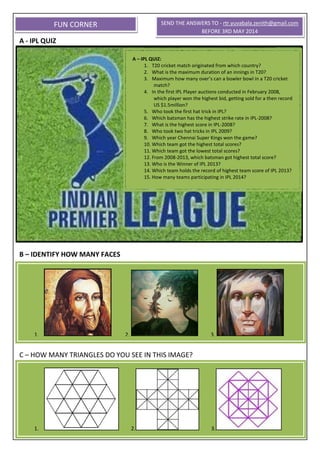 A - IPL QUIZ
B – IDENTIFY HOW MANY FACES
C – HOW MANY TRIANGLES DO YOU SEE IN THIS IMAGE?
FUN CORNER
A – IPL QUIZ:
1. T20 cricket match originated from which country?
2. What is the maximum duration of an innings in T20?
3. Maximum how many over’s can a bowler bowl in a T20 cricket
match?
4. In the first IPL Player auctions conducted in February 2008,
which player won the highest bid, getting sold for a then record
US $1.5million?
5. Who took the first hat trick in IPL?
6. Which batsman has the highest strike rate in IPL-2008?
7. What is the highest score in IPL-2008?
8. Who took two hat tricks in IPL 2009?
9. Which year Chennai Super Kings won the game?
10. Which team got the highest total scores?
11. Which team got the lowest total scores?
12. From 2008-2013, which batsman got highest total score?
13. Who is the Winner of IPL 2013?
14. Which team holds the record of highest team score of IPL 2013?
15. How many teams participating in IPL 2014?
1. 2. 3.
SEND THE ANSWERS TO - rtr.yuvabala.zenith@gmail.com
BEFORE 3RD MAY 2014
1. 2. 3.
 