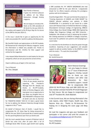 Dear friends in Rotaract,
It gives me immense pleasure
to address all my fellow
Rotaractors through Kinship
magazine.
We are happy to introduce Rtr.
Sheik as the 19th president of
RC Zenith for the year 2014-15.
Our wishes and support to Rtr.PP.Arjun Raja for his tenure
as the DRR for the year 2014-15.
In this issue I would like to give an opportunity for the
club's vice-president Rtr. Senthil to address the Rotaractors.
My heartfelt thanks and appreciations to Rtr.IPP.Yuvabala,
EB Chairperson for releasing this fabulous magazine. Surely
the information is indeed very valuable one. Thanks to
Rtr.Saravanan and Rtr. Vinithra for their support and
articles for the magazines
I also request fellow Rotaractors to send replies for the quiz
and games, which can win you prizes for correct entries.
Hope to address you all again in the next issue.
True in Rotaract
Rtr. Pres. Deepak
Warm Rotaract greetings...
I think all you people would be
expecting the President’s
Message from Rtr. Deepak, but
thanks to Rtr.IPP.Yuvabala,
Editor of Kinship Magazine who
have given me an opportunity to
pen down my thoughts here as
VICE PRESIDENT of Rotaract Club
of Zenith and also as chairman
for “ENAINTHA KAIGAL” 2013-14. It's been a great honor
for me to address the Rotaract fraternity through kinship
magazine in the 2
nd
issue.
On behalf of Rotaract Club of Zenith, I would like to
congratulate Rtr. PP. Arjun Raja for being announced as
DRR for the year 2014-15 and would like to extend support
for the upcoming Rotaract year from our Zenith club.
And the much awaited dream moment of Rotaract club of
Zenith has come true, after 10 years after a lot of
challenges faced. After 10 years, again Zenith club is giving
a DRR candidate Rtr. PP. VINOTH NAGARAJAN who had
announced as DRR for the year 2015-16. I congratulate
Vinoth for his efforts towards achieving this prestigious
position with lot of endeavors.
Enaintha Kaigal 2014 – This year we themed the projects on
“Creating Awareness of CANCER and FUND RAISER” for
CANCER affected palliative care patients in DEAN
FOUNDATION. It is wonderful to join hands for a noble
cause with Rotaract Clubs of Chellammal Women’s College,
Dhanalakshmi Srinivasan College of Engineering, DRBCCC
Hindu College, Guru Nanak College, MNM JAIN Engineering
College, Mar Gregarious College, and SRM University -
Vadapalani. We already on track in delivering the projects
like creating awareness on CANCER in Colleges, Corporate,
Fund raiser for palliative care patients and Campaigning in
social media.
It is now time for the Zenithians to show the power through
excellence. Expecting all your suggestions and valuable
support to add yet another feather to the ZENITH’s crown
with the motto – “To reach the Unreachable”
True in Rotaract
Rtr. Senthil Kumar A+
Warm Rotaract Greetings
I am very happy to release
our 2nd
Issue of Benchmark
Magazine – Kinship. I would
like to thank our club
members and other club
Rotaractors for their
wonderful support. I would
like to congratulate DRR
(2014-15) Rtr.PP.Arjun Raja and DRR (2015-16) our
Club member and best friend Rtr.PP.Vinoth Nagarajan
for their tenure. We are Happy to congratulate our
club 19th
President Rtr. Sheik Abdullah.
In the Current Issue, We are sharing information’s like
club reports, other NGO Project, Health tips, Ethu
Namma Area etc... Thanks to Rtr.Saravanan for
helping me in designing the cover page and Bday
bash.
Do read the magazine and give your feedback and
participate in fun corner and send the answers to
rtr.yuvabala.zenith@gmail.com win the prizes.
Yours in Rotaract
Rtr.IPP.Yuvabala
VICE PRESIDENT MESSAGE:
EDITOR MESSAGE:
PRESIDENT MESSAGE:
 