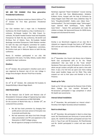 WE ARE THE CHANGE -First New generation
Presidential Conference:
R.I.President Ron.D.Burton visited our District 3230 on 5
th
&
6
th
October for First New generation Presidential
Conference.
Our Club members had a major role in Presidential
Conference. Rtr.Vinoth headed as a Day 1 Conference Co –
ordinator, Rtr.Deepak headed Trio Rally Project Co-
ordinator, Rtr.Swathi headed Creative head and Hospitality
Chairperson for Both the day conference, Rtr.Senthil and
Rtr.Divya Part of Shiksha Team, Rtr.Yuvabala headed
Backstage committee Chairperson, Public Relation member
for both the days and Programs committee for Leaders
Meet, Rtr.Sheik taken care of Registration committee,
Rtr.Vinithra took part in Welcome dance on both the day
conference.
Nearly 21 members participated in our club. We
participated in Hi5 event, Trio Rally, Shiksha, Leaders Meet
and Both the days’ conference.
Octofest:
On 13
th
October, We participated in Octofest event and it
was organized by Rotaract club of A.m Jain College in
Aringar Anna Arangam. We won Thrid Prize in Karoke.
Bday Bash:
On 15
th
& 16
th
October, We celebrated Rtr.Yuvabala &
Deepak Birthday in Besant Nagar Beach.
END POLIO NOW:
We the Rotaract club of Zenith and Rotaract club of
Dhanalakshmi Srinivasan college of Engineering have taken
an intitaive to create awareness on END POIO NOW.
On the occasion of World Polio day i.e. October 24
th
, we
conducted three activities.
 We did face book promotion by changing their
profile picture and cover picture of End polio now
to promote world polio day.
 We had awareness talk about End Polio through
video presentation and PPt and explained to the
Rotaractors in DSCET College campus.
 We did signature campaign on End Polio now.
Diwali Kondattam:
Raindrops organized "Diwali Kondattam" musical evening
with 275 plus kids from #BalaGurukalam, Ambattur
& #Seers Home, Kosapet with the help of Orchestra by
Udaya Raagam team filled with many celebrities Vijay TV
fame "Divyadharshini(DD)", Oodha color ribbon fame "
Hariharasudhan", The most energetic singer "Velmurugan",
Super talented MLR karthikeyan, "Sutta Kadhai"
team,"Vizha" - feature film participated and made the
children so happy. We Sponsored Dresses for SEERS Home,
Kosapet and volunteered the event.
KINSHIP:
Kinship is our Benchmark magazine of our club. We E-
released our magazine through Face book on 28
th
October
2013 and we sent mails to District Officials, President and
Secretary.
DIWALI Celebration:
On 2
nd
November ,Our Parent club Rotary club of Madras
North East accompanied with us for the “Diwali
celebrations” that was held at the “Irular School”
Nandanam.There were nearly 50 Students in the school for
whom we got crackers and gifts and we spent a time with
them. It was a fun full time we spent over there making
those sweet buddies Happy and fun filled. They really
enjoyed our visit to their place and thanked us for our
Presence.
Heads up for Tails:
Heads up for Tails was organised by Rotaract Club of Stella
Maris College. Our club member Rtr.Swathi &
Rtr.Saravanan participated in logo competition in which
Rtr.Swathi won second prize.
Interact School Installation:
On 9
th
November, We participated our interact school –
Perambur Girls Higher Secondary School Installation.
Back to school days:
On 20
th
December, We participated in Back to school days
event. Rtr.Theerthamalai won third prize in Lemon with the
spoon, Rtr. Senthil & Rtr.Swathi participated and won first
prize in Tug of war and Rtr.Saravanan, Rtr.Theerthamalai
and Rtr. Senthil participated in cricket and won second
place.
ZENITH CLUB REPORT
 