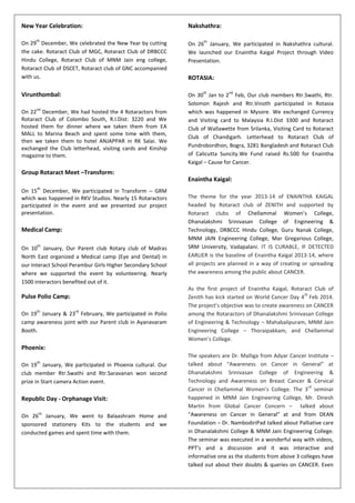 New Year Celebration:
On 29
th
December, We celebrated the New Year by cutting
the cake. Rotaract Club of MGC, Rotaract Club of DRBCCC
Hindu College, Rotaract Club of MNM Jain eng college,
Rotaract Club of DSCET, Rotaract club of GNC accompanied
with us.
Virunthombal:
On 22
nd
December, We had hosted the 4 Rotaractors from
Rotaract Club of Colombo South, R.I.Dist: 3220 and We
hosted them for dinner where we taken them from EA
MALL to Marina Beach and spent some time with them,
then we taken them to hotel ANJAPPAR in RK Salai. We
exchanged the Club letterhead, visiting cards and Kinship
magazine to them.
Group Rotaract Meet –Transform:
On 15
th
December, We participated in Transform – GRM
which was happened in RKV Studios. Nearly 15 Rotaractors
participated in the event and we presented our project
presentation.
Medical Camp:
On 10
th
January, Our Parent club Rotary club of Madras
North East organized a Medical camp (Eye and Dental) in
our Interact School Perambur Girls Higher Secondary School
where we supported the event by volunteering. Nearly
1500 interactors benefited out of it.
Pulse Polio Camp:
On 19
th
January & 23
rd
February, We participated in Polio
camp awareness joint with our Parent club in Ayanavaram
Booth.
Phoenix:
On 19
th
January, We participated in Phoenix cultural. Our
club member Rtr.Swathi and Rtr.Saravanan won second
prize in Start camera Action event.
Republic Day - Orphanage Visit:
On 26
th
January, We went to Balaashram Home and
sponsored stationery Kits to the students and we
conducted games and spent time with them.
Nakshathra:
On 26
th
January, We participated in Nakshathra cultural.
We launched our Enaintha Kaigal Project through Video
Presentation.
ROTASIA:
On 30
th
Jan to 2
nd
Feb, Our club members Rtr.Swathi, Rtr.
Solomon Rajesh and Rtr.Vinoth participated in Rotasia
which was happened in Mysore. We exchanged Currency
and Visiting card to Malaysia R.I.Dist 3300 and Rotaract
Club of Wallawette from Srilanka, Visiting Card to Rotaract
Club of Chandigarh. Letterhead to Rotaract Club of
Pundrobordhon, Bogra, 3281 Bangladesh and Rotaract Club
of Calicutta Suncity.We Fund raised Rs.500 for Enaintha
Kaigal – Cause for Cancer.
Enaintha Kaigal:
The theme for the year 2013-14 of ENAINTHA KAIGAL
headed by Rotaract club of ZENITH and supported by
Rotaract clubs of Chellammal Women’s College,
Dhanalakshmi Srinivasan College of Engineering &
Technology, DRBCCC Hindu College, Guru Nanak College,
MNM JAIN Engineering College, Mar Gregarious College,
SRM University, Vadapalani. IT IS CURABLE, IF DETECTED
EARLIER is the baseline of Enaintha Kaigal 2013-14, where
all projects are planned in a way of creating or spreading
the awareness among the public about CANCER.
As the first project of Enaintha Kaigal, Rotaract Club of
Zenith has kick started on World Cancer Day 4
th
Feb 2014.
The project’s objective was to create awareness on CANCER
among the Rotaractors of Dhanalakshmi Srinivasan College
of Engineering & Technology – Mahabalipuram, MNM Jain
Engineering College – Thoraipakkam, and Chellammal
Women’s College.
The speakers are Dr. Malliga from Adyar Cancer Institute –
talked about “Awareness on Cancer in General” at
Dhanalakshmi Srinivasan College of Engineering &
Technology and Awareness on Breast Cancer & Cervical
Cancer in Chellammal Women’s College. The 3
rd
seminar
happened in MNM Jain Engineering College, Mr. Dinesh
Martin from Global Cancer Concern – talked about
“Awareness on Cancer in General” at and from DEAN
Foundation – Dr. NambodiriPad talked about Palliative care
in Dhanalakshmi College & MNM Jain Engineering College.
The seminar was executed in a wonderful way with videos,
PPT’s and a discussion and it was interactive and
informative one as the students from above 3 colleges have
talked out about their doubts & queries on CANCER. Even
 