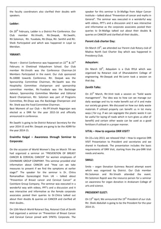 the faculty coordinators also clarified their doubts with
speakers.
Ladder:
On 20
th
February, Ladder is a District Pre Conference. Our
Club member Rtr.Vinoth, Rtr.Deepak, Rtr.Swathi,
Rtr.Solomon, Rtr. Yuvabala, Rtr.Divya, Rtr. Senthil and Rtr.
Sheik Participated and which was happened in Loyal Le
Meridian.
YBRANT:
Ybrant – District Conference was happened on 22
nd
& 23
rd
February in Chettinad Vidyashram School. Our Club
member Rtr.Vinoth was the Conference Chairman.14
Members Participated in the event. Our club sponsored
Rs.10000 towards Conference. Rtr. Deepak was the
Sponsorship Committee Chairman, Rtr.Swathi was the
Hospitality Committee chairperson and sponsorship
committee member, Rtr.Yuvabala was the Backstage
Advisor, Sponsorship Committee Member and Editorial
Board Chairperson, Rtr. Solomon was part of Programs
Committee, Rtr.Divya was the Backstage Chairperson and
Rtr. Sheik was the Food Committee Chairman.
Best Moment of our Club – Rtr.PP.Vinoth Nagarajan was
elected as a DRR for the year 2015-16 and officially
announced in conference.
Rtr.Swathi is going to be District Rotaract Secretary for the
year 2014-15 and Rtr. Deepak are going to be the ADRR for
the year 2014-15.
Enaintha Kaigal – Awareness through Seminar to
Corporate:
On the occasion of World Women’s Day on March 7th we
had organized a seminar on “PREVENTION OF BREAST
CANCER & CERVICAL CANCER” for women employees of
CAVINKARE GROUP COMPANY. This seminar provided vital
information about CANCER and “How can we take
measures to prevent if we find the symptoms at earlier
stage?” The speaker for the seminar is Dr. Chitra
Ramanadhan Gynecologist from UK – talked about
“Prevention of Breast cancer and Cervical Cancer” at
Cavinkare Group Company. The seminar was executed in a
wonderful way with videos, PPT’s and a discussion and it
was interactive and informative as the female corporate
associates posted their queries to Dr.Chitra talked out
about their doubts & queries on CANCER and clarified all
their doubts..
On 13th March World Rotaract Day, Rotaract Club of Zenith
had organized a seminar on “Prevention of Breast Cancer
and Cervical Cancer joined with SYNTEL Corporate. The
speaker for this seminar is Dr.Malliga from Adyar Cancer
Institute – talked about “Prevention of cancer and myths in
General”. The seminar was executed in a wonderful way
with videos, PPT’s and a discussion and it was interactive
and informative as the corporate associates posted their
queries to Dr.Malliga talked out about their doubts &
queries on CANCER and clarified all their doubts..
Parent club charter Day:
On March 19
th
, we attended our Parent club Rotary club of
Madras North East Charter Day which was happened in
Presidency Club.
Adayalam:
On March 10
th
, Adayalam is a Club RYLA which was
organized by Rotaract club of Dhanalakshmi College of
engineering. Rtr.Deepak and Rtr.Lenin took a session on
that day.
Zenith Talks:
On 23
rd
March, Rtr.Vinit took a session on “Solid waste
management”. The idea was to how can we manage our
daily wastage and try to make benefit out of it and make
our society go green. We discussed on how our daily waste
materials if utilised properly can benefit us in lot many
ways ( for e.g. if we can segregate the plastic waste it can
be useful for laying of roads which in turn gives us allot of
benefit) and certain other waste can be used as a good
fertilizers if utilised in a proper manner.
VITAL – How to organize DRR VISIT?
On 22nd July 2013, we released Vital – How to organize DRR
VISIT Presentation to President and secretaries and we
shared in Facebook. The presentation includes the basic
requirements of DRR Visit, starting from the pre-DRR Visit
needs and works.
SMILE:
Smile – organ Donation Guinness Record attempt event
which was organized by District. Our Club member
Rtr.Solomon and Rtr.Vinoth attended the event.
Rtr.Solomon Rajesh was the resource person for a seminar
on awareness for organ donation in Arokanam College of
arts and science.
PRESIDENT ELECT:
On 13
th
April, We announced the 19
th
President of our club.
Rtr. Sheik Abdullah is going to be the President for the year
2014-15.
 
