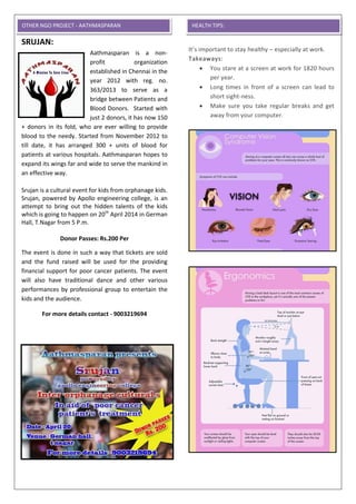 SRUJAN:
Aathmasparan is a non-
profit organization
established in Chennai in the
year 2012 with reg. no.
363/2013 to serve as a
bridge between Patients and
Blood Donors. Started with
just 2 donors, it has now 150
+ donors in its fold, who are ever willing to provide
blood to the needy. Started from November 2012 to
till date, it has arranged 300 + units of blood for
patients at various hospitals. Aathmasparan hopes to
expand its wings far and wide to serve the mankind in
an effective way.
Srujan is a cultural event for kids from orphanage kids.
Srujan, powered by Apollo engineering college, is an
attempt to bring out the hidden talents of the kids
which is going to happen on 20th
April 2014 in German
Hall, T.Nagar from 5 P.m.
Donor Passes: Rs.200 Per
The event is done in such a way that tickets are sold
and the fund raised will be used for the providing
financial support for poor cancer patients. The event
will also have traditional dance and other various
performances by professional group to entertain the
kids and the audience.
For more details contact - 9003219694
How to keep your Eyes Health at work place:
It’s important to stay healthy – especially at work.
Takeaways:
 You stare at a screen at work for 1820 hours
per year.
 Long times in front of a screen can lead to
short sight-ness.
 Make sure you take regular breaks and get
away from your computer.
OTHER NGO PROJECT - AATHMASPARAN HEALTH TIPS:
 