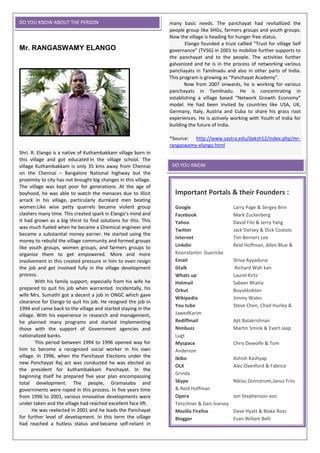 Mr. RANGASWAMY ELANGO
Shri. R. Elango is a native of Kuthambakkam village born in
this village and got educated in the village school. The
village Kuthambakkam is only 35 kms away from Chennai
on the Chennai – Bangalore National highway but the
proximity to city has not brought big changes in this village.
The village was kept poor for generations. At the age of
boyhood, he was able to watch the menaces due to illicit
arrack in his village, particularly durnkard men beating
women.Like wise petty quarrels became violent group
clashers many time. This created spark in Elango’s mind and
it had grown as a big thirst to find solutions for this. This
was much fueled when he became a Chemical engineer and
became a substantial money earner. He started using the
money to rebuild the village community and formed groups
like youth groups, women groups, and farmers groups to
organize them to get empowered. More and more
involvement in this created pressure in him to even resign
the job and get involved fully in the village development
process.
With his family support, especially from his wife he
prepared to quit his job when warranted. Incidentally, his
wife Mrs. Sumathi got a decent a job in ONGC which gave
clearance for Elango to quit his job. He resigned the job in
1994 and came back to the village and started staying in the
village. With his experience in research and management,
he planned many programs and started implementing
those with the support of Government agencies and
nationalized banks.
This period between 1994 to 1996 opened way for
him to become a recognized social worker in his own
village. In 1996, when the Panchayat Elections under the
new Panchayat Raj act was conducted he was elected as
the president for kuthambakkam Panchayat. In the
beginning itself he prepared five year plan encompassing
total development. The people, Gramasaba and
governments were roped in this process. In five years time
from 1996 to 2001, various innovative developments were
under taken and the village had reached excellent face lift.
He was reelected in 2001 and he leads the Panchayat
for further level of development. In this term the village
had reached a hutless status and became self-reliant in
many basic needs. The panchayat had revitallized the
people group like SHGs, farmers groups and youth groups.
Now the village is heading for hunger free status.
Elango founded a trust callled “Trust for village Self
governance” (TVSG) in 2001 to mobilize further supports to
the panchayat and to the people. The activities further
galvanized and he is in the process of networking various
panchayats in Tamilnadu and also in other parts of India.
This program is growing as “Panchayat Academy”.
Now from 2007 onwards, he is working for various
panchayats in Tamilnadu. He is concentrating in
establishing a village based “Network Growth Economy”
model. He had been invited by countries like USA, UK,
Germany, Italy, Austria and Cuba to share his grass root
experiences. He is actively working with Youth of India for
building the future of India.
*Source: http://www.sastra.edu/daksh12/index.php/mr-
rangaswamy-elango.html
DO YOU KNOW ABOUT THE PERSON
Important Portals & their Founders :
Google Larry Page & Sergey Brin
Facebook Mark Zuckerberg
Yahoo David Filo & Jerry Yang
Twitter Jack Dorsey & Dick Costolo
Internet Tim Berners Lee
Linkdin Reid Hoffman, Allen Blue &
Koonstantin Guericke
Email Shiva Ayyadurai
Gtalk Richard Wah kan
Whats up Laurel Kirtz
Hotmail Sabeer Bhatia
Orkut Buyukkokten
Wikipedia Jimmy Wales
You tube Steve Chen, Chad Hurley &
JawedKarim
Rediffmail Ajit Balakrishnan
Nimbuzz Martin Smink & Evert Jaap
Lugt
Myspace Chris Dewolfe & Tom
Anderson
Ibibo Ashish Kashyap
OLX Alec Oxenford & Fabrice
Grinda
Skype Niklas Zennstrom,Janus Friis
& Reid Hoffman
Opera Jon Stephenson von
Tetzchner & Geir lvarsoy
Mozilla Firefox Dave Hyatt & Blake Ross
Blogger Evan Willam Belli
*Source: http://www.ibpspreparation.com/computer-
knowledge/558
DO YOU KNOW
 