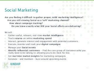 Social Marketing
Are you ﬁnding it difficult to gather proper, solid marketing intelligence?
   Are you still viewing Social as a ‘soft’ marketing channel? 
     
How about campaign tracking? 
     
 Do you know exactly what ROI your Social efforts are delivering?

We will:
•  Gather useful, relevant, real-time market intelligence 
•  Track returns on online marketing spend 
•  Interact, generate interest and engagement with potential customers
•  Execute, monitor and track your digital campaigns 
•  Manage your Social events
•  Identify inﬂuential customers - Find the core group of customers who you
    really need to be talking to: allowing you to do more for less
•  Get real time market insights for marketing campaigns 
•  Generate – and maintain - buzz around upcoming events


                                                                               11
 