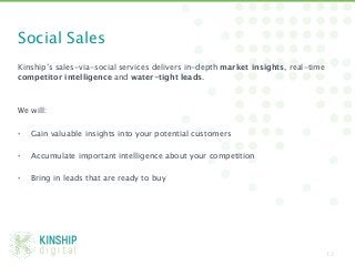 Social Sales
Kinship’s sales-via-social services delivers in-depth market insights, real-time
competitor intelligence and water-tight leads. 


We will:

•  Gain valuable insights into your potential customers

•    Accumulate important intelligence about your competition 

•    Bring in leads that are ready to buy




                                                                                   12
 