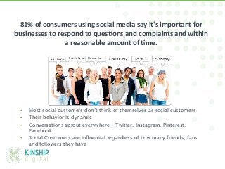 81%	
  of	
  consumers	
  using	
  social	
  media	
  say	
  it's	
  important	
  for	
  
businesses	
  to	
  respond	
  to	
  ques9ons	
  and	
  complaints	
  and	
  within	
  
                      a	
  reasonable	
  amount	
  of	
  9me.	
  




  •    Most social customers don’t think of themselves as social customers 
  •    Their behavior is dynamic 
  •    Conversations sprout everywhere – Twitter, Instagram, Pinterest,
       Facebook 
  •    Social Customers are inﬂuential regardless of how many friends, fans
       and followers they have



@Michae1Green!
 