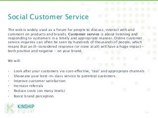 Social Customer Service
The web is widely used as a forum for people to discuss, interact with and
comment on products and brands. Customer service is about listening and
responding to customers in a timely and appropriate manner. Online customer
service inquiries can often be seen by hundreds of thousands of people, which
means that an ill-considered response (or none at all) will have a huge impact –
both positive and negative – on your brand. 

We will:

•  Look after your customers via cost-effective, ‘real’ and appropriate channels
•  Showcase your best-in-class service to potential customers.
•  Improve customer satisfaction
•  Increase referrals
•  Reduce costs (on many levels)
•  Boost brand perception



                                                                                14
 