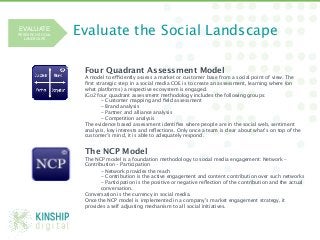 EVALUATE 
RESEARCH SOCIAL
  LANDSCAPE!
                  Evaluate the Social Landscape

                   Four Quadrant Assessment Model
                   A model to efficiently assess a market or customer base from a social point of view. The
                   ﬁrst strategic step in a social media COE is to create an assessment, learning where (on
                   what platforms) a respective ecosystem is engaged. 
                   iGo2 four quadrant assessment methodology includes the following groups:
                          - Customer mapping and ﬁeld assessment 
                          - Brand analysis 
                          - Partner and alliance analysis 
                          - Competition analysis
                   The evidence based assessment identiﬁes where people are in the social web, sentiment
                   analysis, key interests and reﬂections. Only once a team is clear about what’s on top of the
                   customer’s mind, it is able to adequately respond. 


                   The NCP Model
                   The NCP model is a foundation methodology to social media engagement: Network –
                   Contribution – Participation
                         - Network provides the reach 
                         - Contribution is the active engagement and content contribution over such networks 
                         - Participation is the positive or negative reﬂection of the contribution and the actual
                         conversation. 
                   Conversation is the currency in social media.
                   Once the NCP model is implemented in a company’s market engagement strategy, it
                   provides a self adjusting mechanism to all social initiatives. 




 @Michae1Green!
 
