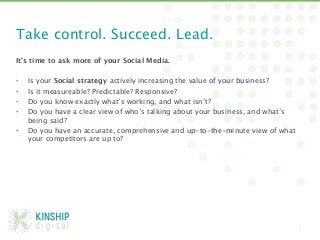 Take control. Succeed. Lead. 
It’s time to ask more of your Social Media.

•    Is your Social strategy actively increasing the value of your business? 
•    Is it measureable? Predictable? Responsive? 
•    Do you know exactly what’s working, and what isn’t? 
•    Do you have a clear view of who’s talking about your business, and what’s
     being said?
•    Do you have an accurate, comprehensive and up-to-the-minute view of what
     your competitors are up to? 




                                                                                 7
 