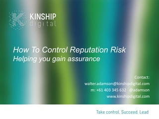 How To Control Reputation Risk
Helping you gain assurance

                                              Contact:
                     walter.adamson@kinshipdigital.com
                        m: +61 403 345 632 @adamson
                                www.kinshipdigital.com
 