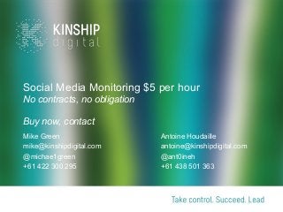 Social Media Monitoring $5 per hour
No contracts, no obligation
Buy now, contact
Mike Green
mike@kinshipdigital.com
@michae1green
+61 422 300 295

Antoine Houdaille
antoine@kinshipdigital.com
@ant0ineh
+61 438 501 363

 