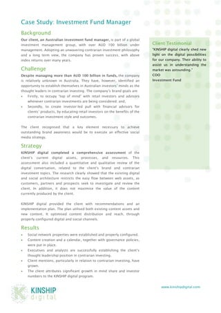 www.kinshipdigital.com 
Case Study: Investment Fund Manager 
Background 
Our client, an Australian investment fund manager, is part of a global investment management group, with over AUD 100 billion under management. Adopting an unwavering contrarian investment philosophy and a long term view, the company has proven success, with above index returns over many years. 
Challenge 
Despite managing more than AUD 100 billion in funds, the company is relatively unknown in Australia. They have, however, identified an opportunity to establish themselves in Australian investors’ minds as the thought leaders in contrarian investing. The company’s brand goals are: 
 Firstly, to occupy “top of mind” with retail investors and advisors whenever contrarian investments are being considered; and, 
 Secondly, to create investor-led pull with financial advisors for clients’ products, by educating retail investors on the benefits of the contrarian investment style and outcomes. 
The client recognised that a key element necessary to achieve outstanding brand awareness would be to execute an effective social media strategy. 
Strategy 
KINSHIP digital completed a comprehensive assessment of the client’s current digital assets, processes, and resources. This assessment also included a quantitative and qualitative review of the digital conversation, related to the client’s brand and contrarian investment topics. The research clearly showed that the existing digital and social architecture restricts the easy flow between web assets, as customers, partners and prospects seek to investigate and review the client. In addition, it does not maximise the value of the content currently produced by the client. 
KINSHIP digital provided the client with recommendations and an implementation plan. The plan utilised both existing content assets and new content. It optimised content distribution and reach, through properly configured digital and social channels. 
Results 
 Social network properties were established and properly configured. 
 Content creation and a calendar, together with governance policies, were put in place. 
 Executives and analysts are successfully establishing the client’s thought leadership position in contrarian investing. 
 Client mentions, particularly in relation to contrarian investing, have grown. 
 The client attributes significant growth in mind share and investor numbers to the KINSHIP digital program. 
Client Testimonial 
“KINSHIP digital clearly shed new light on the digital possibilities for our company. Their ability to assist us in understanding the market was astounding.” 
COO 
Investment Fund 
