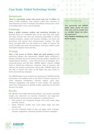 www.kinshipdigital.com 
Case Study: Global Technology Vendor 
Background 
Client is a technology vendor with annual sales over $5 billion and almost 15,000 employees. Their products enable their customers to more efficiently use their IT hardware and software infrastructure. Client is the global leader in their area of speciality. 
Challenge 
Being a global company, product and marketing initiatives are generally driven on a worldwide basis. At the same time, each region and many countries have their own marketing organisation to channel corporate programs, support local business strategies, run events and promotions, and execute local communications strategy. The Asia- Pacific and Japan (APJ) unit was limited in its ability to measure the results of digital and social communications, and hence unable to gain meaningful insight for future planning. 
Strategy 
After a full review of Client’s digital and social presence, current monitoring software and requirements, KINSHIP digital configured a Sysomos Heartbeat account to monitor all brand, product, capability and related keyword mentions – across APJ and across all languages. On a country-by-country and APJ basis, KINSHIP digital’s solution enabled Client to identify key influencers, sentiment, share of mentions, and industry and product conversations taking place. KINSHIP digital was also able to monitor and report on the digital and social results of events and marketing campaigns. 
The KINSHIP digital service includes the monitoring of 160,000 monthly conversations and applying them to the Client’s business processes of online reputation management, customer support, social sales, influencer engagement, and product or event insights. The reporting varies from instantaneous to monthly insights, depending on the Client business unit needs. 
Results 
The Monthly Social Media Monitoring Reports now provide actionable insights into short-term (or real-time) movements and longer-term trends of Client’s brand and their competitors, enabling Client to: 
 Gain customer and competitive insights from social media, blogs and other sources; 
 Gather influencer insights from social media, blogs and other sources; and, 
 Use their improved insight to plan and adjust social strategies, customer engagement, marketing activities and future campaigns. 
Client Testimonial 
“Our partnership with KINSHIP digital spans across the past three years and the insights that are provided impact our entire APJ organisation.” 
Vice President Marketing, Asia Pacific & Japan 
