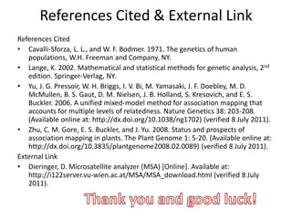 References Cited & External Link
References Cited
• Cavalli-Sforza, L. L., and W. F. Bodmer. 1971. The genetics of human
   populations, W.H. Freeman and Company, NY.
• Lange, K. 2002. Mathematical and statistical methods for genetic analysis, 2nd
   edition. Springer-Verlag, NY.
• Yu, J. G. Pressoir, W. H. Briggs, I. V. Bi, M. Yamasaki, J. F. Doebley, M. D.
   McMullen, B. S. Gaut, D. M. Nielsen, J. B. Holland, S. Kresovich, and E. S.
   Buckler. 2006. A unified mixed-model method for association mapping that
   accounts for multiple levels of relatedness. Nature Genetics 38: 203-208.
   (Available online at: http://dx.doi.org/10.1038/ng1702) (verified 8 July 2011).
• Zhu, C. M. Gore, E. S. Buckler, and J. Yu. 2008. Status and prospects of
   association mapping in plants. The Plant Genome 1: 5-20. (Available online at:
   http://dx.doi.org/10.3835/plantgenome2008.02.0089) (verified 8 July 2011).
External Link
• Dieringer, D. Microsatellite analyzer (MSA) [Online]. Available at:
   http://i122server.vu-wien.ac.at/MSA/MSA_download.html (verified 8 July
   2011).
 