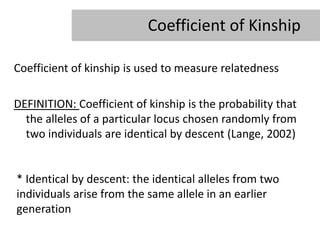 Coefficient of Kinship

Coefficient of kinship is used to measure relatedness

DEFINITION: Coefficient of kinship is the probability that
  the alleles of a particular locus chosen randomly from
  two individuals are identical by descent (Lange, 2002)


* Identical by descent: the identical alleles from two
individuals arise from the same allele in an earlier
generation
 
