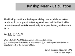 Kinship Matrix Calculation


The kinship coefficient is the probability that an allele (a) taken
randomly from population i (at a given locus) will be identical by
descent to an allele taken randomly from population j at the same
locus

Kf= ∑k∑a (fai * faj)/D

Where ∑k∑a (fai * faj)/D is the sum of all loci and all alleles;
fai is the frequency of allele a in population i, faj is the frequency of allele a in
population j, D is the number of loci.

                                                     Cavalli-Sforza and Bodmer, 1971.
                                                                 MSA manual page 23
 