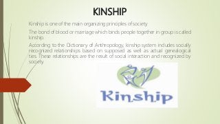 KINSHIP
Kinship is one of the main organizing principles of society.
The bond of blood or marriage which binds people together in group is called
kinship.
According to the Dictionary of Anthropology, kinship system includes socially
recognized relationships based on supposed as well as actual genealogical
ties. These relationships are the result of social interaction and recognized by
society.
 