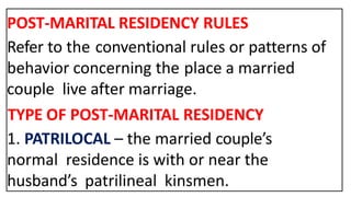 POST-MARITAL RESIDENCY RULES
Refer to the conventional rules or patterns of
behavior concerning the place a married
couple live after marriage.
TYPE OF POST-MARITAL RESIDENCY
1. PATRILOCAL – the married couple’s
normal residence is with or near the
husband’s patrilineal kinsmen.
 