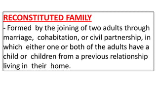 RECONSTITUTED FAMILY
- Formed by the joining of two adults through
marriage, cohabitation, or civil partnership, in
which either one or both of the adults have a
child or children from a previous relationship
living in their home.
 