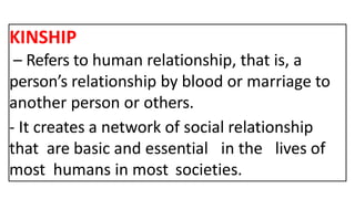 KINSHIP
– Refers to human relationship, that is, a
person’s relationship by blood or marriage to
another person or others.
- It creates a network of social relationship
that are basic and essential in the lives of
most humans in most societies.
 