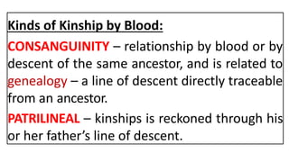 Kinds of Kinship by Blood:
CONSANGUINITY – relationship by blood or by
descent of the same ancestor, and is related to
genealogy – a line of descent directly traceable
from an ancestor.
PATRILINEAL – kinships is reckoned through his
or her father’s line of descent.
 