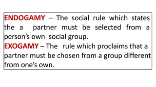 ENDOGAMY – The social rule which states
the a partner must be selected from a
person’s own social group.
EXOGAMY – The rule which proclaims that a
partner must be chosen from a group different
from one’s own.
 