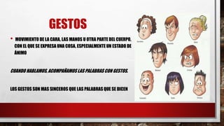 GESTOS
• MOVIMIENTO DE LA CARA, LAS MANOS U OTRA PARTE DEL CUERPO,
CON EL QUE SE EXPRESA UNA COSA, ESPECIALMENTE UN ESTADO DE
ÁNIMO
CUANDO HABLAMOS, ACOMPAÑAMOS LAS PALABRAS CON GESTOS.
LOS GESTOS SON MAS SINCEROS QUE LAS PALABRAS QUE SE DICEN
 