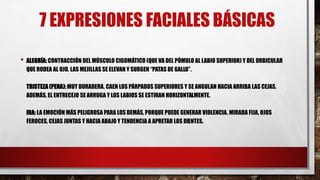 7 EXPRESIONES FACIALES BÁSICAS
• ALEGRÍA:CONTRACCIÓN DEL MÚSCULO CIGOMÁTICO (QUE VA DEL PÓMULO AL LABIO SUPERIOR) Y DEL ORBICULAR
QUE RODEA AL OJO. LAS MEJILLAS SE ELEVAN Y SURGEN “PATAS DE GALLO”.
TRISTEZA (PENA):MUY DURADERA. CAEN LOS PÁRPADOS SUPERIORES Y SE ANGULAN HACIA ARRIBA LAS CEJAS.
ADEMÁS, EL ENTRECEJO SE ARRUGA Y LOS LABIOS SE ESTIRAN HORIZONTALMENTE.
IRA: LA EMOCIÓN MÁS PELIGROSA PARA LOS DEMÁS, PORQUE PUEDE GENERAR VIOLENCIA. MIRADA FIJA, OJOS
FEROCES, CEJAS JUNTAS Y HACIA ABAJO Y TENDENCIA A APRETAR LOS DIENTES.
 