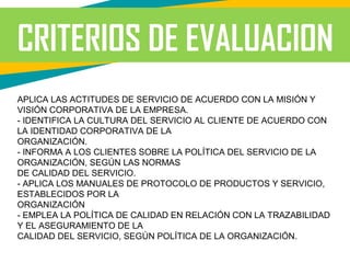 CRITERIOS DE EVALUACION
APLICA LAS ACTITUDES DE SERVICIO DE ACUERDO CON LA MISIÓN Y
VISIÓN CORPORATIVA DE LA EMPRESA.
- IDENTIFICA LA CULTURA DEL SERVICIO AL CLIENTE DE ACUERDO CON
LA IDENTIDAD CORPORATIVA DE LA
ORGANIZACIÓN.
- INFORMA A LOS CLIENTES SOBRE LA POLÍTICA DEL SERVICIO DE LA
ORGANIZACIÓN, SEGÚN LAS NORMAS
DE CALIDAD DEL SERVICIO.
- APLICA LOS MANUALES DE PROTOCOLO DE PRODUCTOS Y SERVICIO,
ESTABLECIDOS POR LA
ORGANIZACIÓN
- EMPLEA LA POLÍTICA DE CALIDAD EN RELACIÓN CON LA TRAZABILIDAD
Y EL ASEGURAMIENTO DE LA
CALIDAD DEL SERVICIO, SEGÚN POLÍTICA DE LA ORGANIZACIÓN.
 