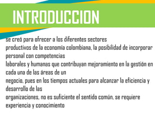 INTRODUCCION
se creó para ofrecer a los diferentes sectores
productivos de la economía colombiana, la posibilidad de incorporar
personal con competencias
laborales y humanas que contribuyan mejoramiento en la gestión en
cada una de las áreas de un
negocio, pues en los tiempos actuales para alcanzar la eficiencia y
desarrollo de las
organizaciones, no es suficiente el sentido común, se requiere
experiencia y conocimiento
 