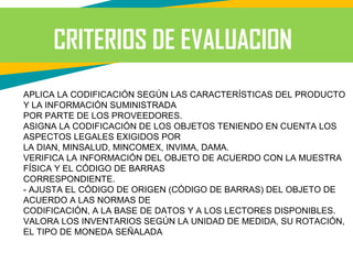 CRITERIOS DE EVALUACION
APLICA LA CODIFICACIÓN SEGÚN LAS CARACTERÍSTICAS DEL PRODUCTO
Y LA INFORMACIÓN SUMINISTRADA
POR PARTE DE LOS PROVEEDORES.
ASIGNA LA CODIFICACIÓN DE LOS OBJETOS TENIENDO EN CUENTA LOS
ASPECTOS LEGALES EXIGIDOS POR
LA DIAN, MINSALUD, MINCOMEX, INVIMA, DAMA.
VERIFICA LA INFORMACIÓN DEL OBJETO DE ACUERDO CON LA MUESTRA
FÍSICA Y EL CÓDIGO DE BARRAS
CORRESPONDIENTE.
- AJUSTA EL CÓDIGO DE ORIGEN (CÓDIGO DE BARRAS) DEL OBJETO DE
ACUERDO A LAS NORMAS DE
CODIFICACIÓN, A LA BASE DE DATOS Y A LOS LECTORES DISPONIBLES.
VALORA LOS INVENTARIOS SEGÚN LA UNIDAD DE MEDIDA, SU ROTACIÓN,
EL TIPO DE MONEDA SEÑALADA
 