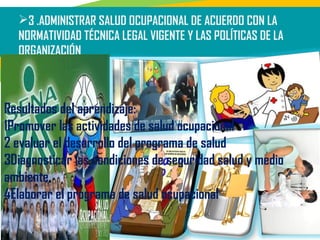 3 .ADMINISTRAR SALUD OCUPACIONAL DE ACUERDO CON LA
NORMATIVIDAD TÉCNICA LEGAL VIGENTE Y LAS POLÍTICAS DE LA
ORGANIZACIÓN
Resultados del aprendizaje:
1Promover las actividades de salud ocupacional
2 evaluar el desarrollo del programa de salud
3Diagnosticar las condiciones de seguridad salud y medio
ambiente
4Elaborar el programa de salud ocupacional
 