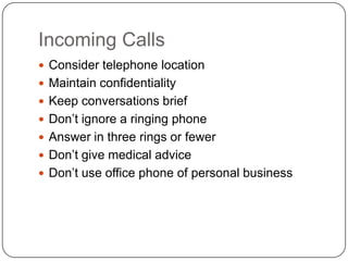 Incoming Calls
 Consider telephone location
 Maintain confidentiality
 Keep conversations brief
 Don’t ignore a ringing phone
 Answer in three rings or fewer
 Don’t give medical advice
 Don’t use office phone of personal business
 