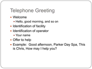 Telephone Greeting
 Welcome
   Hello, good morning, and so on
 Identification of facility
 Identification of operator
   Your name
 Offer to help
 Example: Good afternoon, Parker Day Spa, This
  is Chris, How may I help you?
 