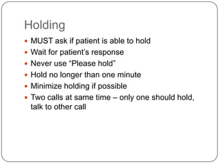 Holding
 MUST ask if patient is able to hold
 Wait for patient’s response
 Never use “Please hold”
 Hold no longer than one minute
 Minimize holding if possible
 Two calls at same time – only one should hold,
 talk to other call
 