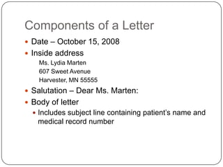 Components of a Letter
 Date – October 15, 2008
 Inside address
    Ms. Lydia Marten
    607 Sweet Avenue
    Harvester, MN 55555
 Salutation – Dear Ms. Marten:
 Body of letter
   Includes subject line containing patient’s name and
   medical record number
 