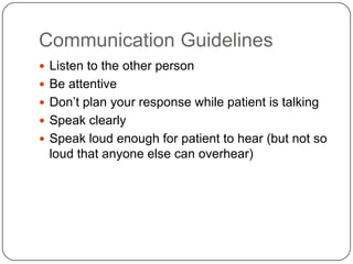 Communication Guidelines
 Listen to the other person
 Be attentive
 Don’t plan your response while patient is talking
 Speak clearly
 Speak loud enough for patient to hear (but not so
 loud that anyone else can overhear)
 