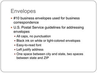 Envelopes
 #10 business envelopes used for business
  correspondence
 U.S. Postal Service guidelines for addressing
  envelopes
   All caps, no punctuation
   Black ink on white or light-colored envelopes
   Easy-to-read font
   Left justify address
   One space between city and state, two spaces
   between state and ZIP
 
