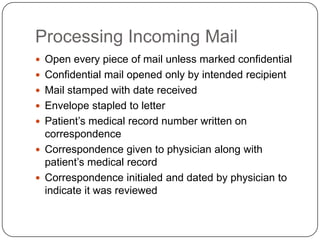 Processing Incoming Mail
 Open every piece of mail unless marked confidential
 Confidential mail opened only by intended recipient
 Mail stamped with date received
 Envelope stapled to letter
 Patient’s medical record number written on
  correspondence
 Correspondence given to physician along with
  patient’s medical record
 Correspondence initialed and dated by physician to
  indicate it was reviewed
 