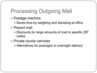 Processing Outgoing Mail
 Postage machine
   Saves time by weighing and stamping at office
 Presort mail
   Discounts for large amounts of mail to specific ZIP
   codes
 Private courier services
   Alternatives for packages or overnight delivery
 