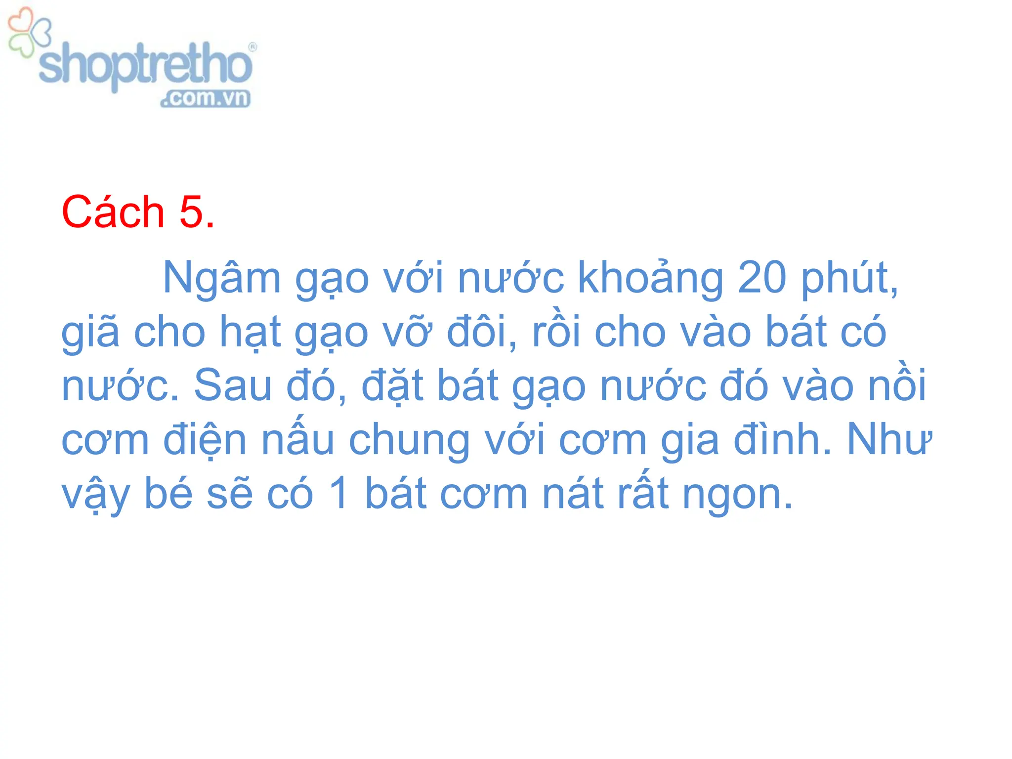 Cách 5.
     Ngâm gạo với nước khoảng 20 phút,
giã cho hạt gạo vỡ đôi, rồi cho vào bát có
nước. Sau đó, đặt bát gạo nước đó vào nồi
cơm điện nấu chung với cơm gia đình. Như
vậy bé sẽ có 1 bát cơm nát rất ngon.
 
