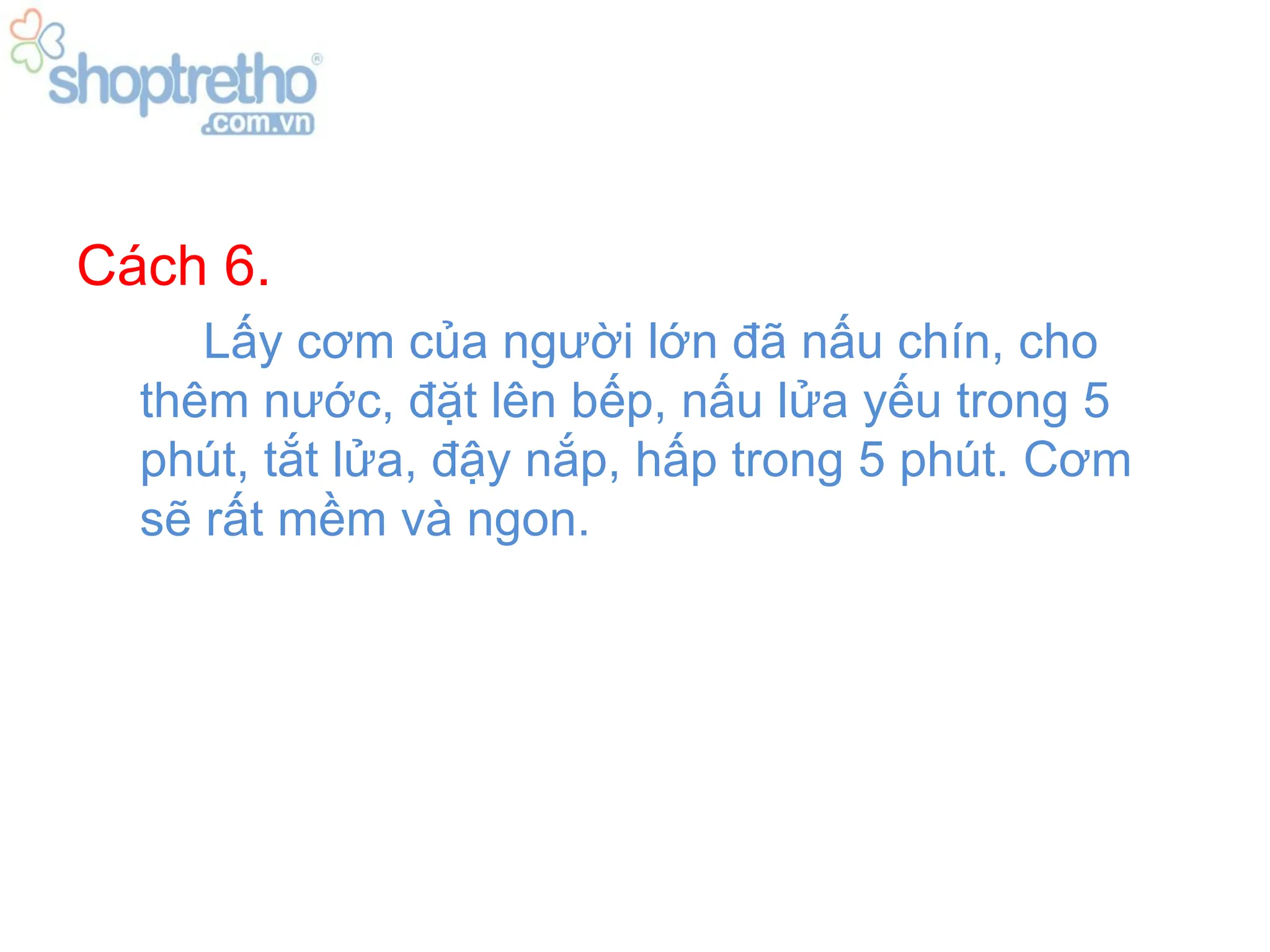 Cách 6.
     Lấy cơm của người lớn đã nấu chín, cho
  thêm nước, đặt lên bếp, nấu lửa yếu trong 5
  phút, tắt lửa, đậy nắp, hấp trong 5 phút. Cơm
  sẽ rất mềm và ngon.
 