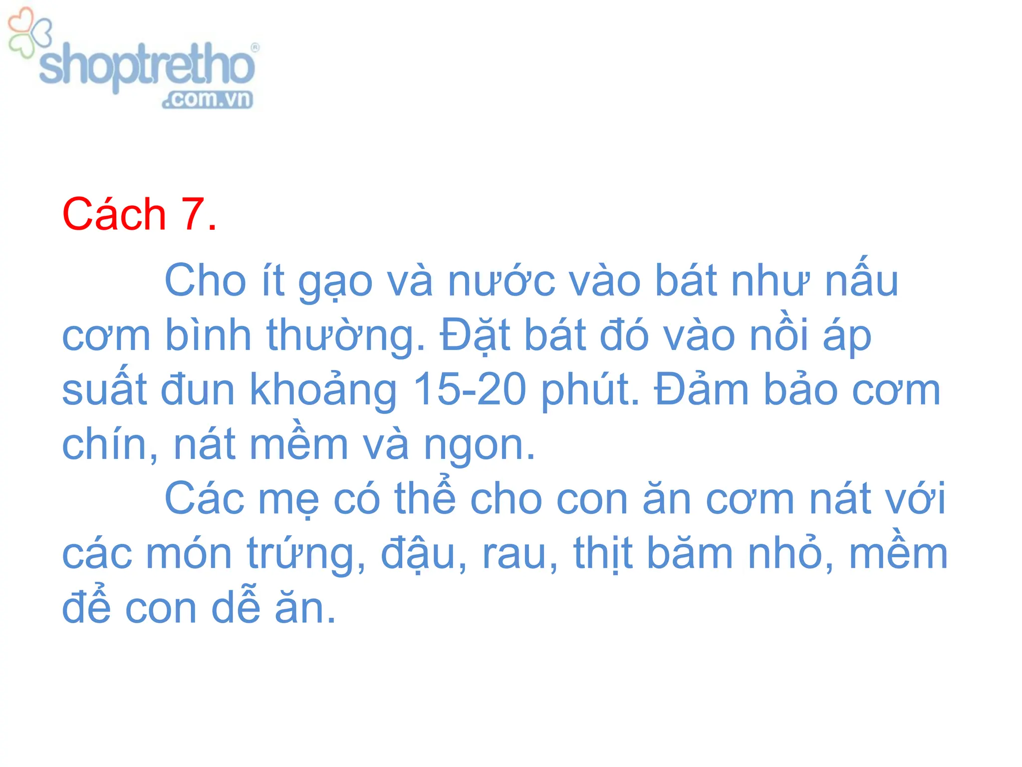 Cách 7.
     Cho ít gạo và nước vào bát như nấu
cơm bình thường. Đặt bát đó vào nồi áp
suất đun khoảng 15-20 phút. Đảm bảo cơm
chín, nát mềm và ngon.
     Các mẹ có thể cho con ăn cơm nát với
các món trứng, đậu, rau, thịt băm nhỏ, mềm
để con dễ ăn.
 