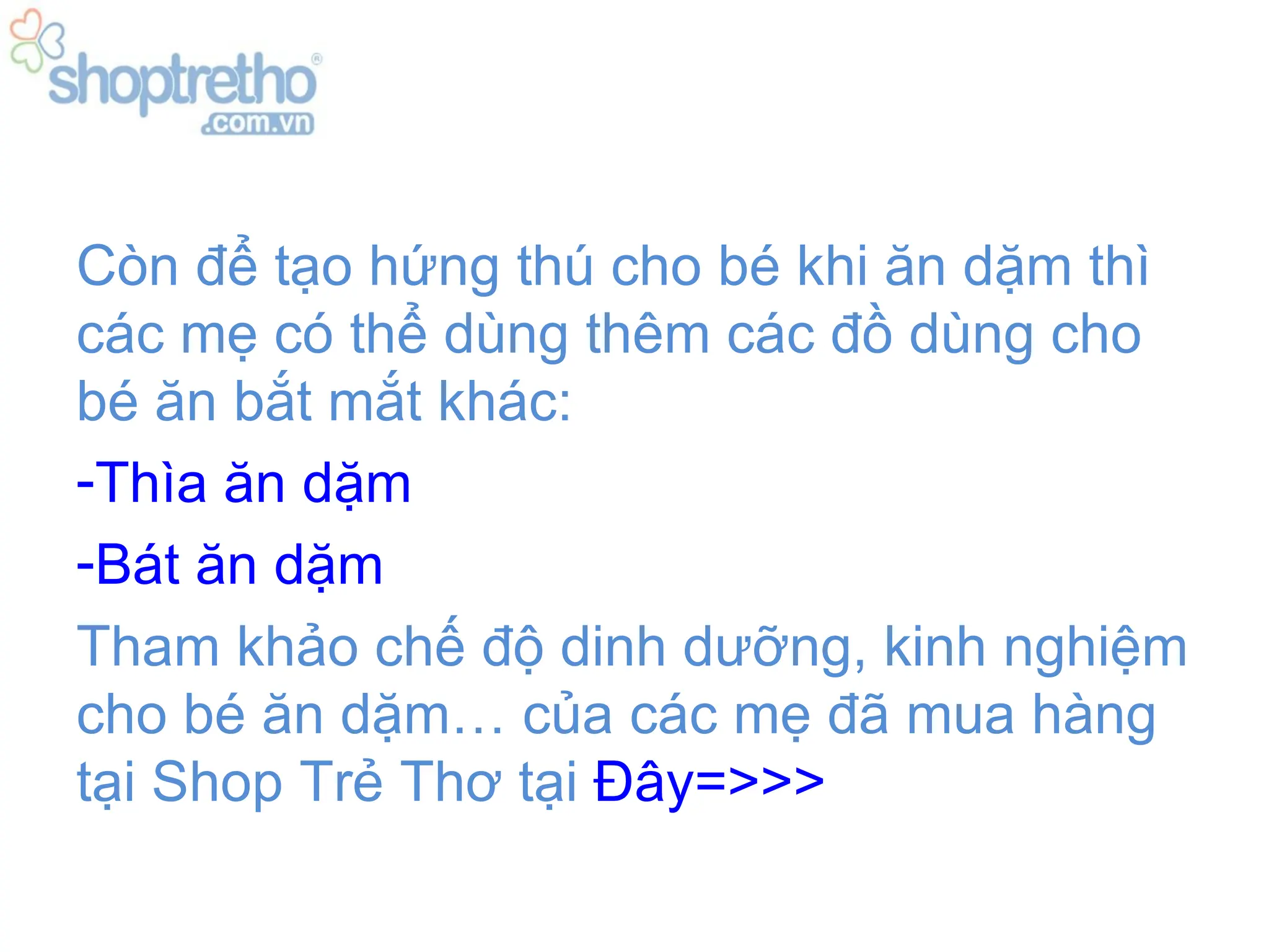 Còn để tạo hứng thú cho bé khi ăn dặm thì
các mẹ có thể dùng thêm các đồ dùng cho
bé ăn bắt mắt khác:
-Thìa ăn dặm
-Bát ăn dặm
Tham khảo chế độ dinh dưỡng, kinh nghiệm
cho bé ăn dặm… của các mẹ đã mua hàng
tại Shop Trẻ Thơ tại Đây=>>>
 
