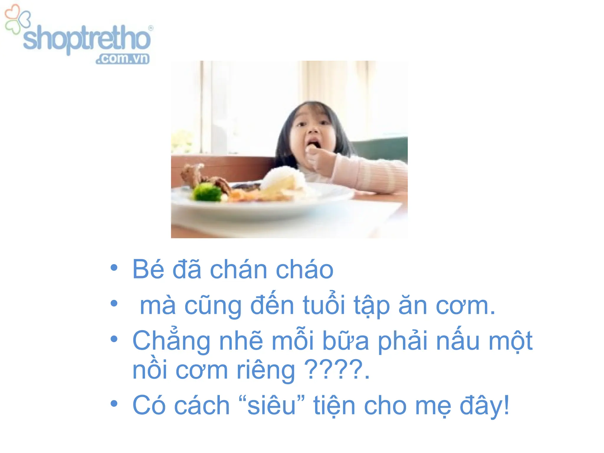 • Bé đã chán cháo
• mà cũng đến tuổi tập ăn cơm.
• Chẳng nhẽ mỗi bữa phải nấu một
  nồi cơm riêng ????.
• Có cách “siêu” tiện cho mẹ đây!
 