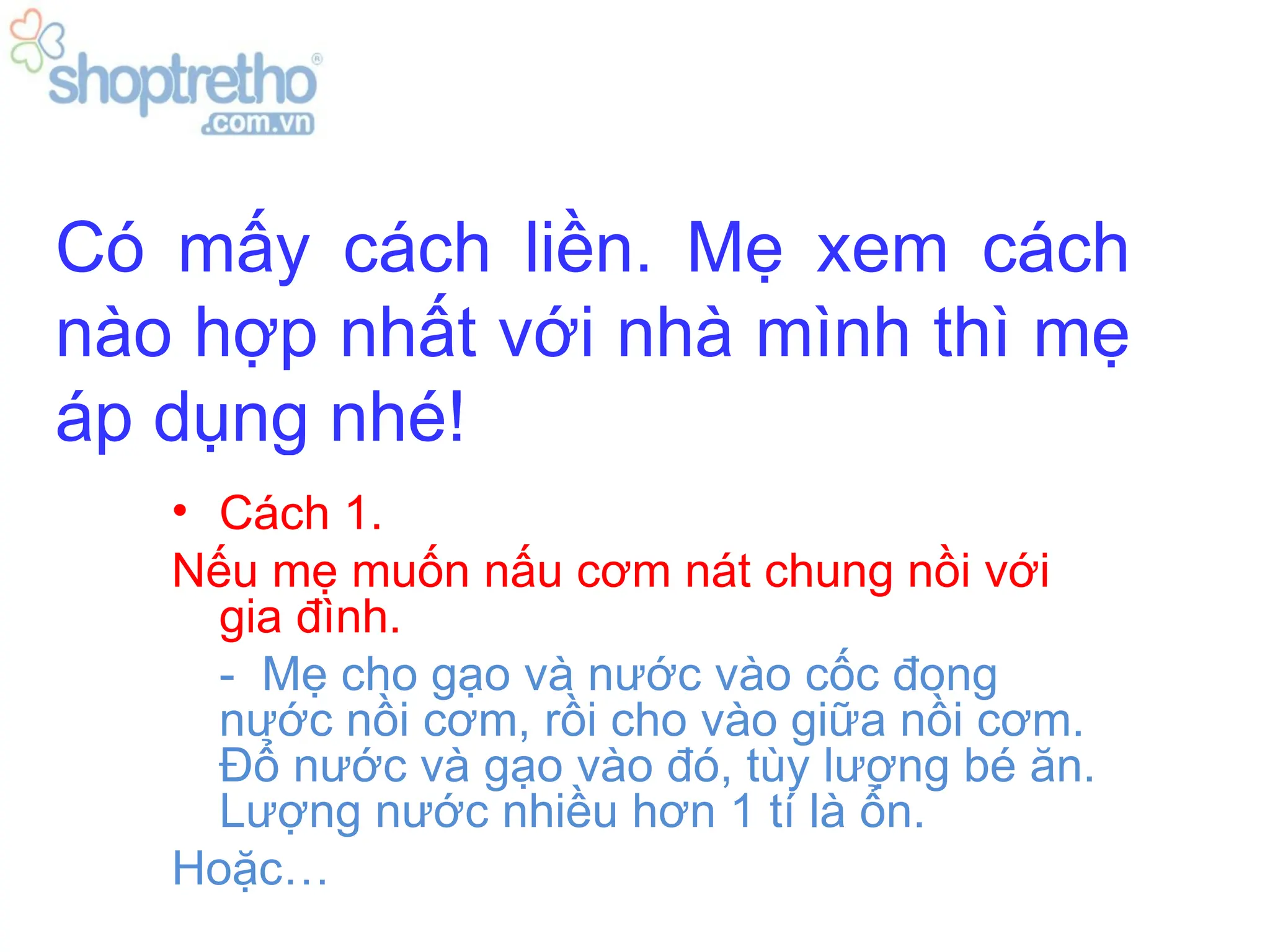 Có mấy cách liền. Mẹ xem cách
nào hợp nhất với nhà mình thì mẹ
áp dụng nhé!
   • Cách 1.
   Nếu mẹ muốn nấu cơm nát chung nồi với
     gia đình.
     - Mẹ cho gạo và nước vào cốc đong
     nước nồi cơm, rồi cho vào giữa nồi cơm.
     Đổ nước và gạo vào đó, tùy lượng bé ăn.
     Lượng nước nhiều hơn 1 tí là ổn.
   Hoặc…
 