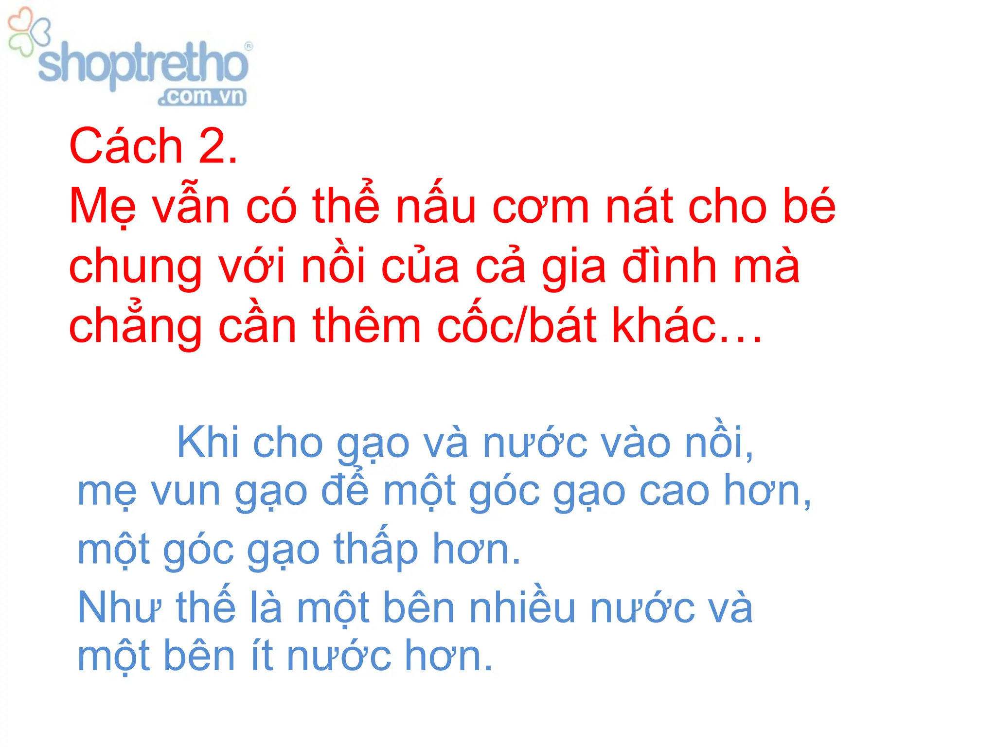 Cách 2.
Mẹ vẫn có thể nấu cơm nát cho bé
chung với nồi của cả gia đình mà
chẳng cần thêm cốc/bát khác…

     Khi cho gạo và nước vào nồi,
mẹ vun gạo để một góc gạo cao hơn,
một góc gạo thấp hơn.
Như thế là một bên nhiều nước và
một bên ít nước hơn.
 