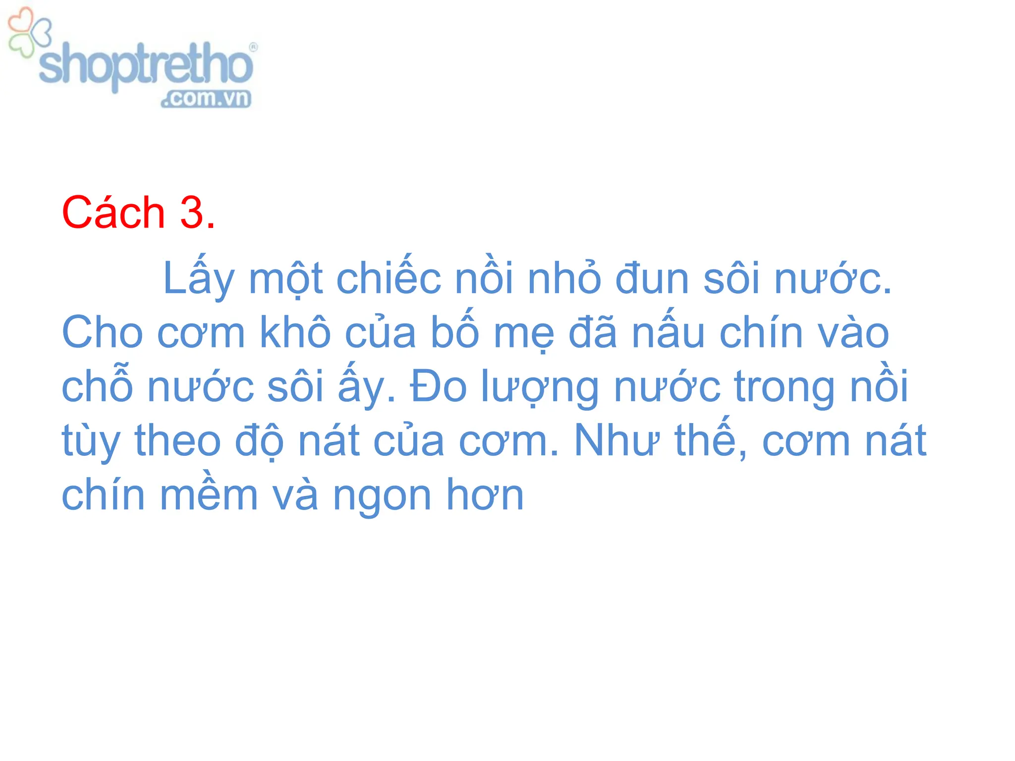 Cách 3.
      Lấy một chiếc nồi nhỏ đun sôi nước.
Cho cơm khô của bố mẹ đã nấu chín vào
chỗ nước sôi ấy. Đo lượng nước trong nồi
tùy theo độ nát của cơm. Như thế, cơm nát
chín mềm và ngon hơn
 