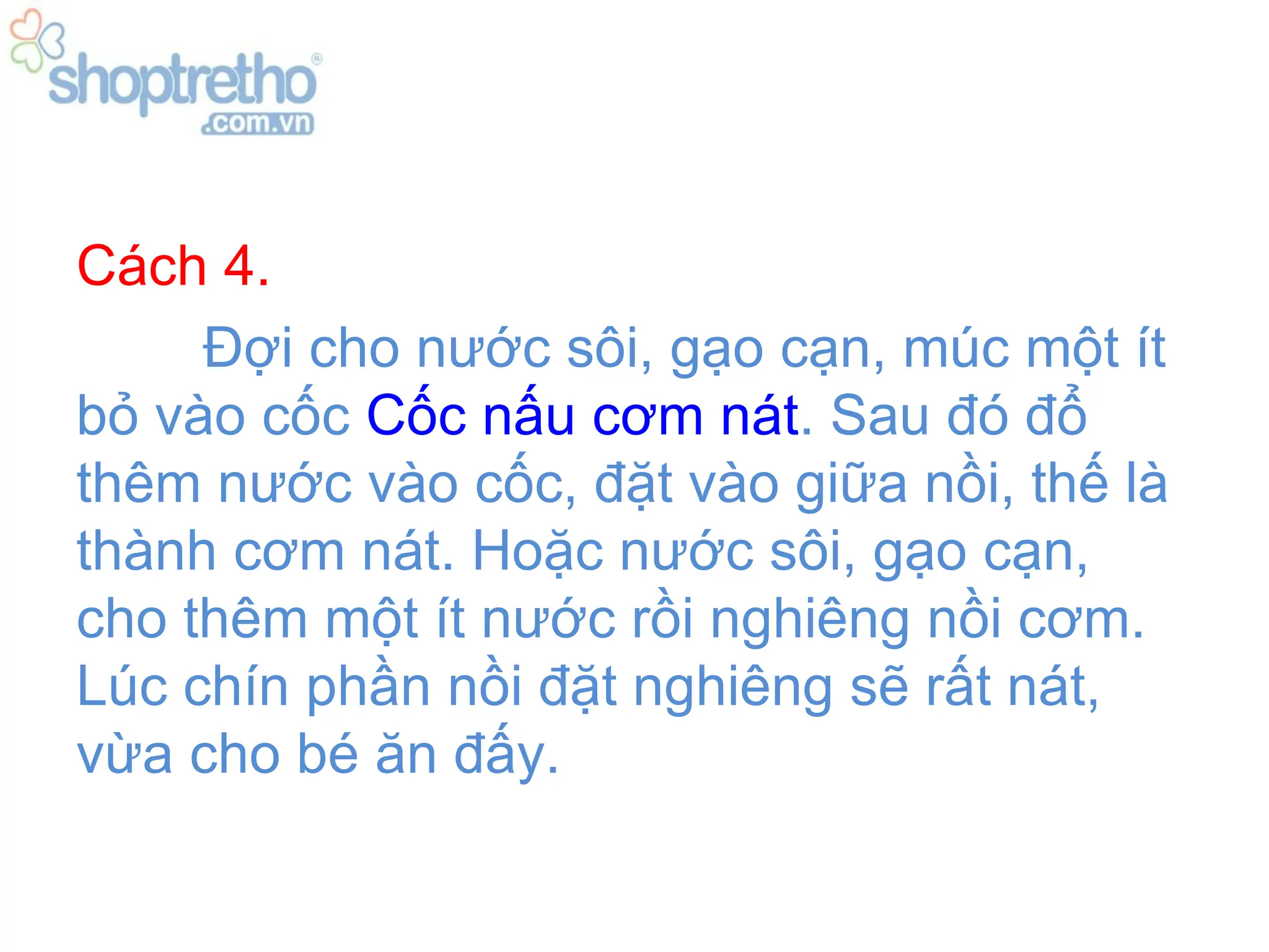 Cách 4.
     Đợi cho nước sôi, gạo cạn, múc một ít
bỏ vào cốc Cốc nấu cơm nát. Sau đó đổ
thêm nước vào cốc, đặt vào giữa nồi, thế là
thành cơm nát. Hoặc nước sôi, gạo cạn,
cho thêm một ít nước rồi nghiêng nồi cơm.
Lúc chín phần nồi đặt nghiêng sẽ rất nát,
vừa cho bé ăn đấy.
 